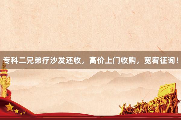 专科二兄弟疗沙发还收，高价上门收购，宽宥征询！
