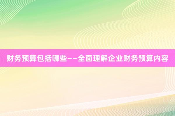 财务预算包括哪些——全面理解企业财务预算内容