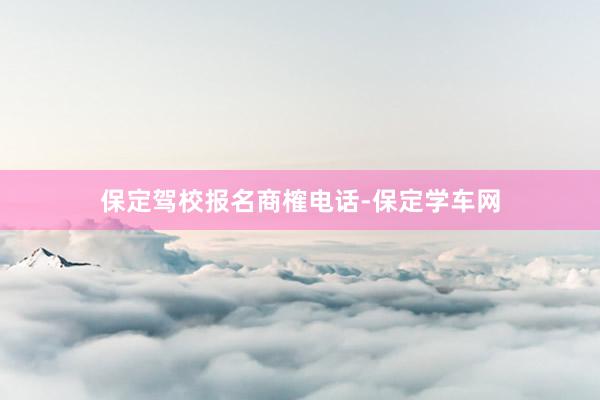 保定驾校报名商榷电话-保定学车网