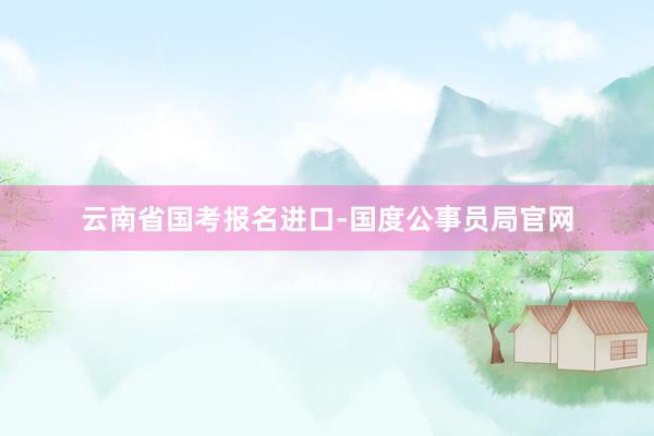 云南省国考报名进口-国度公事员局官网