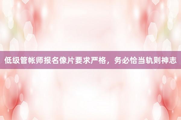 低级管帐师报名像片要求严格，务必恰当轨则神志